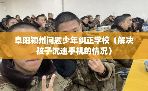 阜阳颍州问题少年纠正学校（解决孩子沉迷手机的情况）