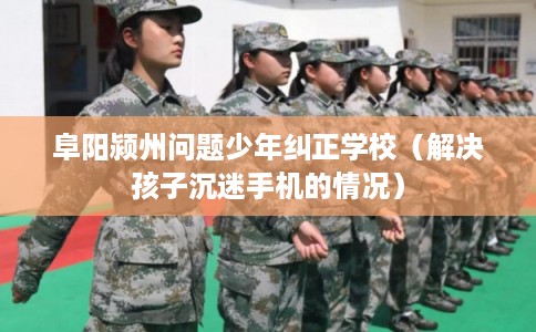 阜阳颍州问题少年纠正学校（解决孩子沉迷手机的情况）