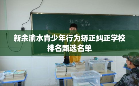 新余渝水青少年行为矫正纠正学校排名甄选名单