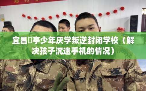 宜昌猇亭少年厌学叛逆封闭学校（解决孩子沉迷手机的情况）