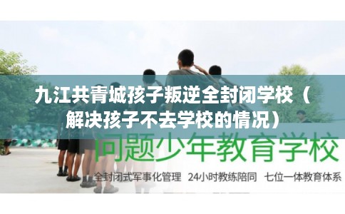 九江共青城孩子叛逆全封闭学校（解决孩子不去学校的情况）