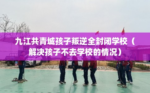 九江共青城孩子叛逆全封闭学校（解决孩子不去学校的情况）