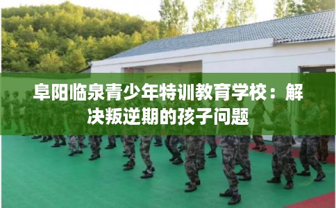 阜阳临泉青少年特训教育学校：解决叛逆期的孩子问题