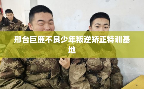 邢台巨鹿不良少年叛逆矫正特训基地