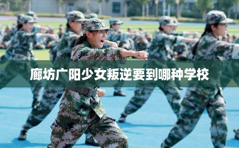 廊坊广阳少女叛逆要到哪种学校