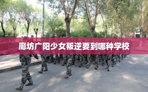 廊坊广阳少女叛逆要到哪种学校