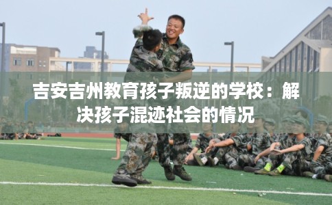 吉安吉州教育孩子叛逆的学校：解决孩子混迹社会的情况
