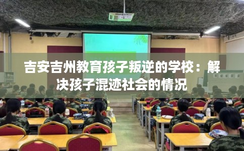 吉安吉州教育孩子叛逆的学校：解决孩子混迹社会的情况