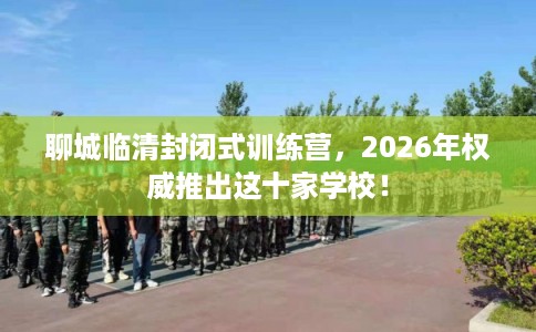 聊城临清封闭式训练营，2026年权威推出这十家学校！
