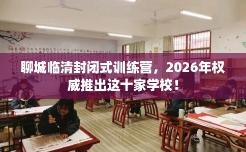 聊城临清封闭式训练营，2026年权威推出这十家学校！