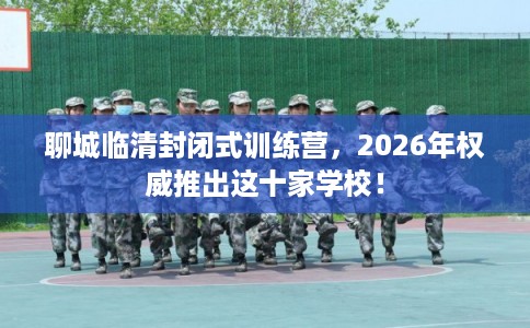 聊城临清封闭式训练营，2026年权威推出这十家学校！