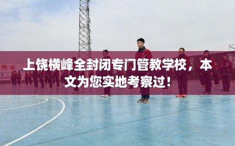 上饶横峰全封闭专门管教学校，本文为您实地考察过！