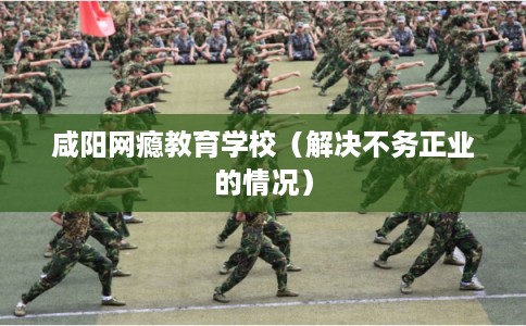 咸阳网瘾教育学校（解决不务正业的情况）
