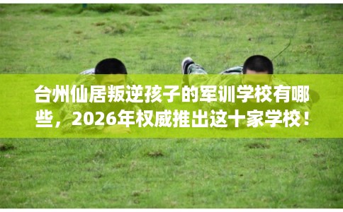 台州仙居叛逆孩子的军训学校有哪些，2026年权威推出这十家学校！