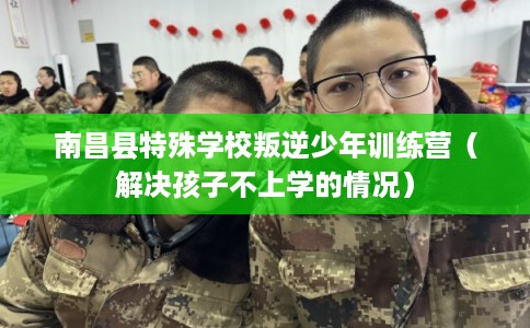 南昌县特殊学校叛逆少年训练营（解决孩子不上学的情况）