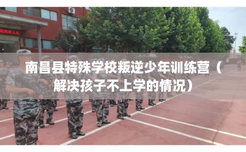 南昌县特殊学校叛逆少年训练营（解决孩子不上学的情况）