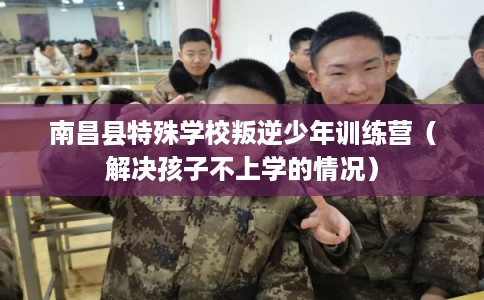 南昌县特殊学校叛逆少年训练营（解决孩子不上学的情况）