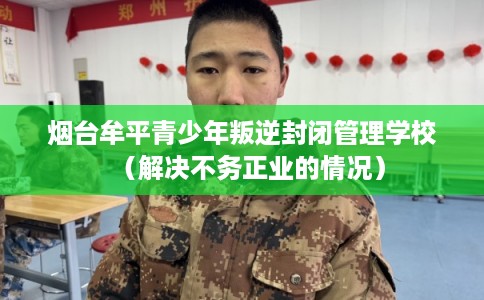 烟台牟平青少年叛逆封闭管理学校（解决不务正业的情况）