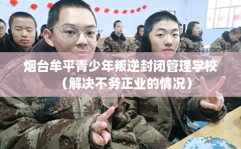 烟台牟平青少年叛逆封闭管理学校（解决不务正业的情况）