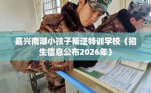 嘉兴南湖小孩子叛逆特训学校（招生信息公布2026年）