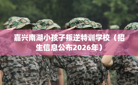 嘉兴南湖小孩子叛逆特训学校（招生信息公布2026年）