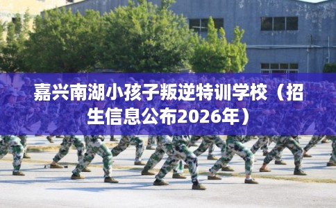 嘉兴南湖小孩子叛逆特训学校（招生信息公布2026年）