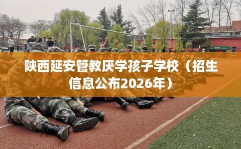陕西延安管教厌学孩子学校（招生信息公布2026年）