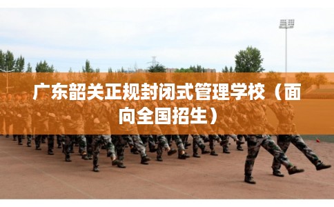 广东韶关正规封闭式管理学校（面向全国招生）