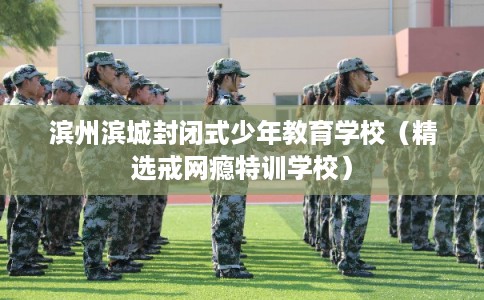 滨州滨城封闭式少年教育学校（精选戒网瘾特训学校）