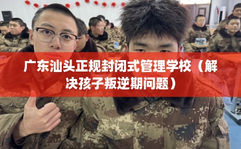 广东汕头正规封闭式管理学校（解决孩子叛逆期问题）