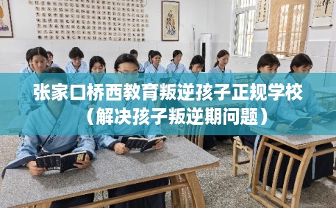 张家口桥西教育叛逆孩子正规学校（解决孩子叛逆期问题）