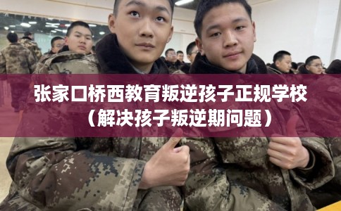 张家口桥西教育叛逆孩子正规学校（解决孩子叛逆期问题）