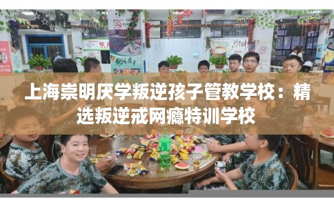 上海崇明厌学叛逆孩子管教学校：精选叛逆戒网瘾特训学校