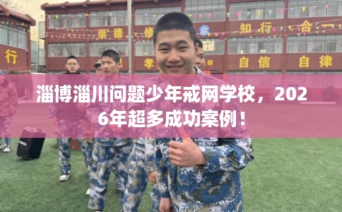 淄博淄川问题少年戒网学校，2026年超多成功案例！