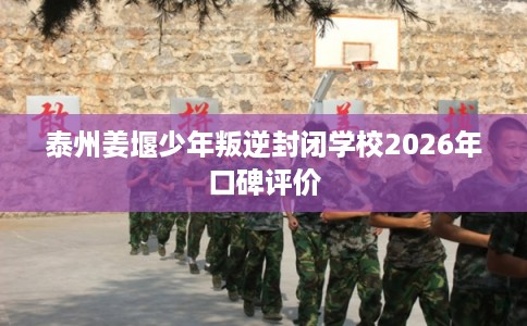 泰州姜堰少年叛逆封闭学校2026年口碑评价