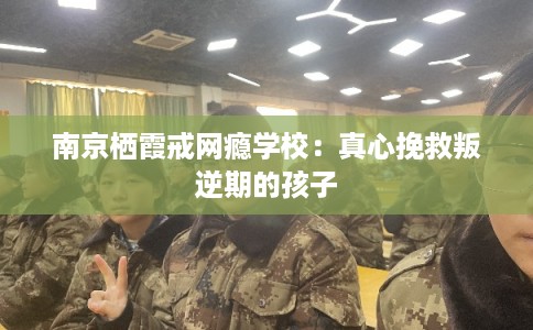 南京栖霞戒网瘾学校：真心挽救叛逆期的孩子