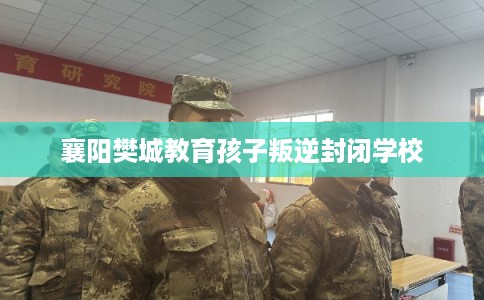 襄阳樊城教育孩子叛逆封闭学校