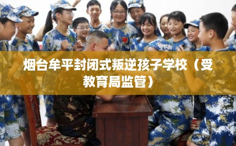 烟台牟平封闭式叛逆孩子学校（受教育局监管）