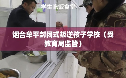 烟台牟平封闭式叛逆孩子学校（受教育局监管）