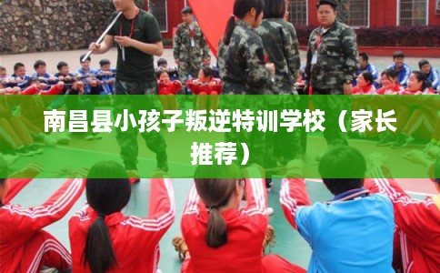 南昌县小孩子叛逆特训学校（家长推荐）