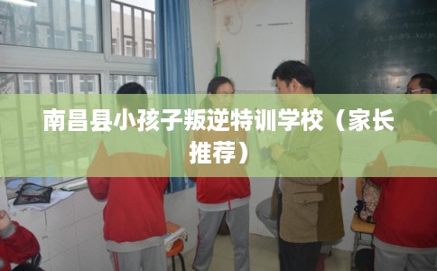 南昌县小孩子叛逆特训学校（家长推荐）