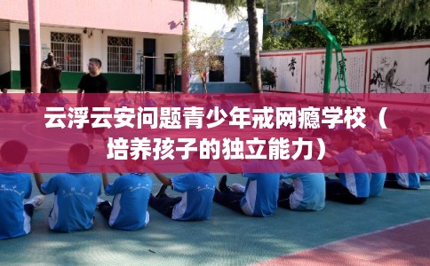 云浮云安问题青少年戒网瘾学校（培养孩子的独立能力）