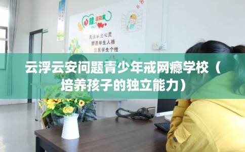 云浮云安问题青少年戒网瘾学校（培养孩子的独立能力）