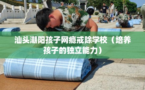汕头潮阳孩子网瘾戒除学校（培养孩子的独立能力）