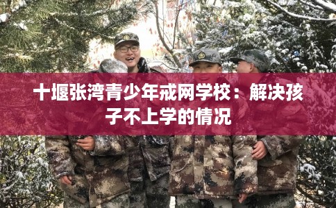 十堰张湾青少年戒网学校：解决孩子不上学的情况