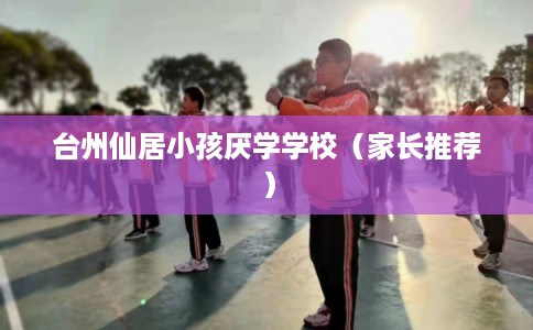 台州仙居小孩厌学学校（家长推荐）