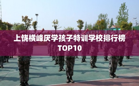 上饶横峰厌学孩子特训学校排行榜TOP10