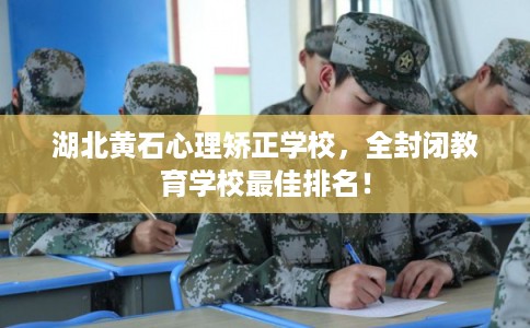 湖北黄石心理矫正学校，全封闭教育学校最佳排名！