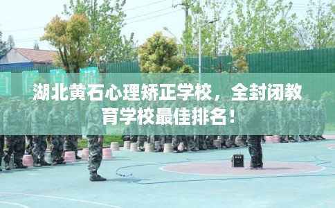 湖北黄石心理矫正学校，全封闭教育学校最佳排名！