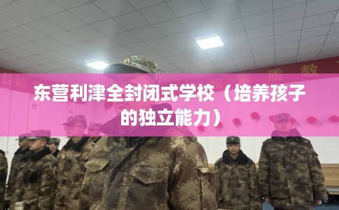 东营利津全封闭式学校（培养孩子的独立能力）